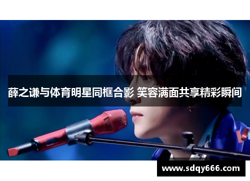 薛之谦与体育明星同框合影 笑容满面共享精彩瞬间