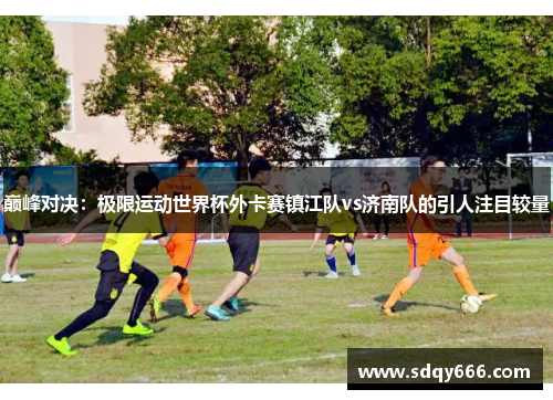 巅峰对决：极限运动世界杯外卡赛镇江队vs济南队的引人注目较量